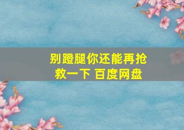 别蹬腿你还能再抢救一下 百度网盘